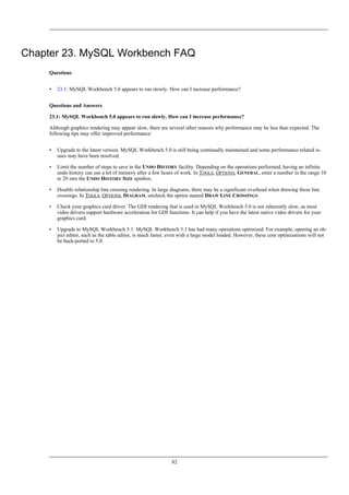 Chapter 23. MySQL Workbench FAQ
Questions
• 23.1: MySQL Workbench 5.0 appears to run slowly. How can I increase performance?
Questions and Answers
23.1: MySQL Workbench 5.0 appears to run slowly. How can I increase performance?
Although graphics rendering may appear slow, there are several other reasons why performance may be less than expected. The
following tips may offer improved performance:
• Upgrade to the latest version. MySQL Workbench 5.0 is still being continually maintained and some performance-related is-
sues may have been resolved.
• Limit the number of steps to save in the UNDO HISTORY facility. Depending on the operations performed, having an infinite
undo history can use a lot of memory after a few hours of work. In TOOLS, OPTIONS, GENERAL, enter a number in the range 10
to 20 into the UNDO HISTORY SIZE spinbox.
• Disable relationship line crossing rendering. In large diagrams, there may be a significant overhead when drawing these line
crossings. In TOOLS, OPTIONS, DIAGRAM, uncheck the option named DRAW LINE CROSSINGS.
• Check your graphics card driver. The GDI rendering that is used in MySQL Workbench 5.0 is not inherently slow, as most
video drivers support hardware acceleration for GDI functions. It can help if you have the latest native video drivers for your
graphics card.
• Upgrade to MySQL Workbench 5.1. MySQL Workbench 5.1 has had many operations optimized. For example, opening an ob-
ject editor, such as the table editor, is much faster, even with a large model loaded. However, these core optimizations will not
be back-ported to 5.0.
82
 