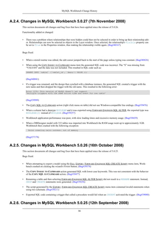 A.2.4. Changes in MySQL Workbench 5.0.27 (7th November 2008)
This section documents all changes and bug fixes that have been applied since the release of 5.0.26.
Functionality added or changed:
• There was a problem where relationships that were hidden could then not be selected in order to bring up their relationship edit-
or. Relationships can now be selected as objects in the Layer window. Once selected, the relationship's visible property can
be set to True in the Properties window, thus making the relationship visible again. (Bug#40167)
Bugs fixed:
• When a stored routine was edited, the edit cursor jumped back to the start of the page unless typing was constant. (Bug#40426)
• When using the COPY INSERT TO CLIPBOARD menu item the generated SQL code was incorrect. The “S” was missing from
“VALUES” and the data was not included. This resulted in SQL code such as:
INSERT INTO `table1` (`table1_id`, `descr`) VALUE ();
(Bug#40041)
• If a trigger was renamed, and the design then synched with a database instance, the generated SQL created a trigger with the
new name and then dropped the trigger with the old name. This resulted in the following error:
Error 1235: This version of MySQL doesn't yet support
'multiple triggers with the same action time and event for one table'
(Bug#39989)
• The COPY SQL TO CLIPBOARD action (right click menu on table) did not use Windows-compatible line endings. (Bug#39476)
• When a column had a datatype BOOLEAN and it was exported using FORWARD ENGINEER SQL ALTER, the exported type was
BOOLEAN(2) instead of BOOLEAN. (Bug#39257)
• Workbench application performance was poor, with slow loading times and excessive memory usage. (Bug#38439)
• When a DBDesigner model with 333 tables was imported into Workbench the RAM usage went up to approximately 1GB.
Workbench then crashed with the following exception:
Error creating cairo context: out of memory
(Bug#37178)
A.2.5. Changes in MySQL Workbench 5.0.26 (16th October 2008)
This section documents all changes and bug fixes that have been applied since the release of 5.0.25.
Bugs fixed:
• When attempting to export a model using the FILE, EXPORT, FORWARD ENGINEER SQL CREATE SCRIPT menu item, Work-
bench crashed on clicking the wizard's FINISH button. (Bug#39578)
• The COPY INSERT TO CLIPBOARD action generated SQL with lower case keywords. This was not consistent with the behavior
of the COPY SQL TO CLIPBOARD action. (Bug#39477)
• Renaming a table and then selecting FORWARD ENGINEER SQL ALTER SCRIPT did not result in a RENAME statement. Instead,
DROP and CREATE statements were generated. (Bug#39256)
• The script generated by the EXPORT, FORWARD ENGINEER SQL CREATE SCRIPT menu item contained invalid statements when
using two schemata. (Bug#39211)
• Exported SQL code containing a trigger that called a procedure would fail when an INSERT activated the trigger. (Bug#39088)
A.2.6. Changes in MySQL Workbench 5.0.25 (12th September 2008)
MySQL Workbench Change History
86
 