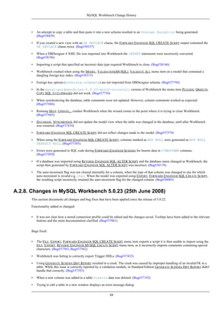 • An attempt to copy a table and then paste it into a new schema resulted in an Unknown Exception being generated.
(Bug#38429)
• If you created a new view with an OR REPLACE clause, the FORWARD ENGINEER SQL CREATE SCRIPT output contained the
OR REPLACE clause twice. (Bug#38337)
• When a DBDesigner 4 XML file was imported into Workbench the INSERT statements were incorrectly converted.
(Bug#38196)
• Importing a script that specified an incorrect data type required Workbench to close. (Bug#38146)
• Workbench crashed when using the MODEL, VALIDATION(MYSQL), VALIDATE ALL menu item on a model that contained a
dangling foreign key index. (Bug#38115)
• Foreign key options (onDelete, onUpdate) are not imported from DBDesigner schema. (Bug#37794)
• In the mysql-workbench-oss-5.0.23-win32-noinstall version of Workbench the menu item PLUGINS, OBJECTS,
COPY SQL TO CLIPBOARD did not work. (Bug#37736)
• When synchronizing the database, table comments were not updated. However, column comments worked as expected.
(Bug#37686)
• Running HELP, UPDATE... crashes Workbench when the wizard comes to the point where it is trying to close Workbench.
(Bug#37665)
• DATABASE, SYNCHRONIZE did not update the model view when the table was changed in the database, until after Workbench
was restarted. (Bug#37634)
• FORWARD ENGINEER SQL CREATE SCRIPT did not reflect changes made to the model. (Bug#37574)
• When using the FORWARD ENGINEER SQL CREATE SCRIPT, columns marked as NOT NULL were generated as NOT NULL
DEFAULT NULL. (Bug#37385)
• Errors were generated in SQL code during FORWARD ENGINEER SCHEMA for Inserts data in TIMESTAMP columns.
(Bug#37059)
• If a database was imported using REVERSE ENGINEER SQL ALTER SCRIPT and the database name changed in Workbench, the
script then generated by FORWARD ENGINEER SQL ALTER SCRIPT was incorrect. (Bug#36178)
• The auto-increment flag was not cleared internally for a column, when the type of that column was changed to one for which
auto-increment is invalid e.g. char. When the model was exported using EXPORT, FORWARD ENGINEER SQL CREATE SCRIPT,
the resulting script incorrectly retained the auto-increment flag for the changed column. (Bug#36085)
A.2.8. Changes in MySQL Workbench 5.0.23 (25th June 2008)
This section documents all changes and bug fixes that have been applied since the release of 5.0.22.
Functionality added or changed:
• It was not clear how a stored connection profile could be edited and the changes saved. Tooltips have been added to the relevant
buttons and the main documentation clarified. (Bug#37061)
Bugs fixed:
• The FILE, EXPORT, FORWARD ENGINEER SQL CREATE SCRIPT menu item exports a script it is then unable to import using the
FILE, EXPORT, REVERSE ENGINEER MYSQL CREATE SCRIPT menu item, as it incorrectly imports comments containing special
characters. (Bug#37563, Bug#37562)
• Workbench was failing to correctly export Trigger DDLs. (Bug#37432)
• Using GENERATE SCHEMA DIFF REPORT resulted in a crash. The crash was caused by improper handling of an invalid FK in a
table. While this issue is correctly reported by a validation module, in Standard Edition GENERATE SCHEMA DIFF REPORT didn't
handle that correctly. (Bug#37393)
• When a new column was added to a table Inserts data was deleted. (Bug#37192)
• Trying to edit a table in a new window displays an error message dialog:
MySQL Workbench Change History
88
 