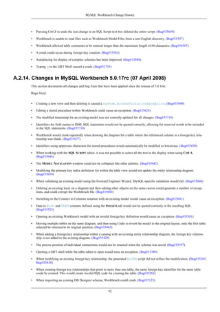 • Pressing Ctrl-Z to undo the last change in an SQL Script text box deleted the entire script. (Bug#35649)
• Workbench is unable to read files such as Workbench Model Files from a non-English directory. (Bug#35547)
• Workbench allowed table comments to be entered longer than the maximum length of 60 characters. (Bug#34507)
• A crash could occur during foreign key creation. (Bug#33545)
• Autoplacing for display of complex schemas has been improved. (Bug#32888)
• Typing q in the GRT Shell caused a crash. (Bug#32755)
A.2.14. Changes in MySQL Workbench 5.0.17rc (07 April 2008)
This section documents all changes and bug fixes that have been applied since the release of 5.0.16rc.
Bugs fixed:
• Creating a new view and then deleting it caused a System.AccessViolationException. (Bug#35840)
• Editing a stored procedure within Workbench could cause an exception. (Bug#35828)
• The modified timestamp for an existing model was not correctly updated for all changes. (Bug#35719)
• Identifiers for field names in DML SQL statements would not be quoted correctly, allowing for reserved words to be included
in the SQL statements. (Bug#35710)
• Workbench would crash repeatedly when drawing the diagram for a table where the referenced column in a foreign key rela-
tionship was blank. (Bug#35677)
• Identifiers using uppercase characters for stored procedures would automatically be modified to lowercase. (Bug#35650)
• When working with the SQL SCRIPT editor, it was not possible to select all the text in the display when using Ctrl A.
(Bug#35646)
• The MODEL NAVIGATION window could not be collapsed like other palettes. (Bug#35642)
• Modifying the primary key index definition for within the table view would not update the entity relationship diagram.
(Bug#35639)
• When validating an existing model using the Forward Engineer Wizard, MySQL-specific validation would fail. (Bug#35604)
• Deleting an existing layer on a diagram and then editing other objects on the same canvas could generate a number of excep-
tions, and could corrupt the Workbench file. (Bug#35603)
• Switching to the Connect to Columns notation with an existing model would cause an exception. (Bug#35601)
• Data in BLOG and TEXT columns defined using the INSERTS tab would not be quoted correctly in the resulting SQL.
(Bug#35525)
• Opening an existing Workbench model with an invalid foreign key definition would cause an exception. (Bug#35501)
• Moving multiple tables on the same diagram, and then using Undo to revert the model to the original layout, only the first table
selected be returned to its original position. (Bug#35465)
• When adding a foreign key relationship within a catalog with an existing entity relationship diagram, the foreign key relation-
ship is not added to the existing diagram. (Bug#35429)
• The precise position of individual connections would not be retained when the schema was saved. (Bug#35397)
• Opening a GRT shell while the table editor is open would raise an exception. (Bug#35349)
• When modifying an existing foreign key relationship, the generated ALTER script did not reflect the modification. (Bug#35265,
Bug#35830)
• When creating foreign key relationships that point to more than one table, the same foreign key identifier for the same table
could be created. This would create invalid SQL code for creating the table. (Bug#35262)
• When importing an existing DB Designer schema, Workbench could crash. (Bug#35123)
MySQL Workbench Change History
92
 