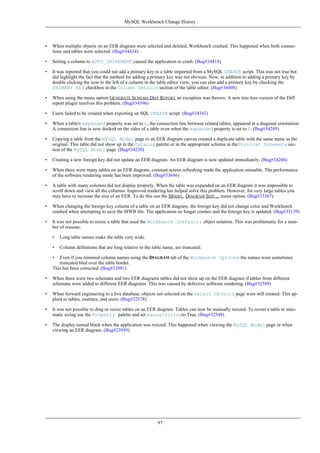• When multiple objects on an EER diagram were selected and deleted, Workbench crashed. This happened when both connec-
tions and tables were selected. (Bug#34434)
• Setting a column to AUTO_INCREMENT caused the application to crash. (Bug#34418)
• It was reported that you could not add a primary key to a table imported from a MySQL CREATE script. This was not true but
did highlight the fact that the method for adding a primary key was not obvious. Now, in addition to adding a primary key by
double clicking the icon to the left of a column in the table editor view, you can also add a primary key by checking the
PRIMARY KEY checkbox in the Column Details section of the table editor. (Bug#34408)
• When using the menu option GENERATE SCHEMA DIFF REPORT an exception was thrown. A new tree-less version of the Diff
report plugin resolves this problem. (Bug#34396)
• Users failed to be created when exporting an SQL CREATE script. (Bug#34342)
• When a table's expanded property was set to 0, the connection line between related tables, appeared at a diagonal orientation.
A connection line is now docked on the sides of a table even when the expanded property is set to 0. (Bug#34249)
• Copying a table from the MySQL Model page to an EER diagram canvas created a duplicate table with the same name as the
original. This table did not show up in the Catalog palette or in the appropriate schema in thePhysical Schemata sec-
tion of the MySQL Model page. (Bug#34230)
• Creating a new foreign key did not update an EER diagram. An EER diagram is now updated immediately. (Bug#34206)
• When there were many tables on an EER diagram, constant screen refreshing made the application unusable. The performance
of the software rendering mode has been improved. (Bug#33646)
• A table with many columns did not display properly. When the table was expanded on an EER diagram it was impossible to
scroll down and view all the columns. Improved rendering has helped solve this problem. However, for very large tables you
may have to increase the size of an EER. To do this use the MODEL, DIAGRAM SIZE ... menu option. (Bug#33367)
• When changing the foreign key column of a table on an EER diagram, the foreign key did not change color and Workbench
crashed when attempting to save the MWB file. The application no longer crashes and the foreign key is updated. (Bug#33139)
• It was not possible to resize a table that used the Workbench (Default) object notation. This was problematic for a num-
ber of reasons:
• Long table names make the table very wide.
• Column definitions that are long relative to the table name, are truncated.
• Even if you trimmed column names using the DIAGRAM tab of the Workbench Options the names were sometimes
truncated bled over the table border.
This has been corrected. (Bug#32981)
• When there were two schemata and two EER diagrams tables did not show up on the EER diagram if tables from different
schemata were added to different EER diagrams. This was caused by defective software rendering. (Bug#32588)
• When forward engineering to a live database, objects not selected on the Select Objects page were still created. This ap-
plied to tables, routines, and users. (Bug#32578)
• It was not possible to drag or resize tables on an EER diagram. Tables can now be manually resized. To revert a table to auto-
matic sizing use the Property palette and set manualSizingto True. (Bug#32549)
• The display turned black when the application was resized. This happened when viewing the MySQL Model page or when
viewing an EER diagram. (Bug#23959)
MySQL Workbench Change History
97
 