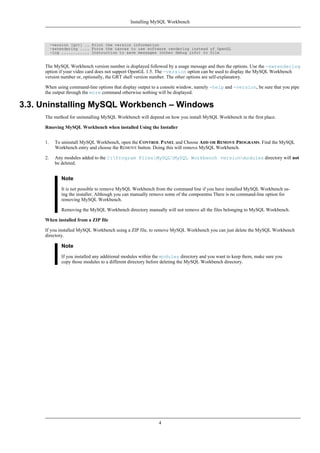 -version [grt] .. Print the version information
-swrendering .... Force the canvas to use software rendering instead of OpenGL
-log ............ Instruction to save messages (other debug info) to file
The MySQL Workbench version number is displayed followed by a usage message and then the options. Use the -swrendering
option if your video card does not support OpenGL 1.5. The -version option can be used to display the MySQL Workbench
version number or, optionally, the GRT shell version number. The other options are self-explanatory.
When using command-line options that display output to a console window, namely -help and -version, be sure that you pipe
the output through the more command otherwise nothing will be displayed.
3.3. Uninstalling MySQL Workbench – Windows
The method for uninstalling MySQL Workbench will depend on how you install MySQL Workbench in the first place.
Rmoving MySQL Workbench when installed Using the Installer
1. To uninstall MySQL Workbench, open the CONTROL PANEL and Choose ADD OR REMOVE PROGRAMS. Find the MySQL
Workbench entry and choose the REMOVE button. Doing this will remove MySQL Workbench.
2. Any modules added to the C:Program FilesMySQLMySQL Workbench versionmodules directory will not
be deleted.
Note
It is not possible to remove MySQL Workbench from the command line if you have installed MySQL Workbench us-
ing the installer. Although you can manually remove some of the compoentns There is no command-line option for
removing MySQL Workbench.
Removing the MySQL Workbench directory manually will not remove all the files belonging to MySQL Workbench.
When installed from a ZIP file
If you installed MySQL Workbench using a ZIP file, to remove MySQL Workbench you can just delete the MySQL Workbench
directory.
Note
If you installed any additional modules within the modules directory and you want to keep them, make sure you
copy those modules to a different directory before deleting the MySQL Workbench directory.
Installing MySQL Workbench
4
 