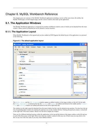 Chapter 6. MySQL Workbench Reference
This chapter gives an overview of the MySQL Workbench application including a review of the menu items, the toolbar, the
MySQL Model page, an EER diagram page, and the various windows that make up the application.
6.1. The Application Windows
The MySQL Workbench application is composed of a number of different windows some of which can be detached from the main
window. Others cannot be detached but can be docked a various locations.
6.1.1. The Application Layout
When MySQL Workbench is first opened and you have added an EER Diagram the default layout of the application is as pictured
in the following:
Figure 6.1. The default application layout
The MySQL Model and the EER Diagram windows appear as tabbed windows in the larger window on the left. On the right,
the Model Navigator is docked at the top, the Catalog and Layers are tabbed and docked in the middle and the Proper-
ties and History windows are tabbed and docked on the lower right hand side.
The windows on the right cannot be detached from the main window but they may be docked at any position. You also have the op-
tion of autohiding these windows by clicking the push pin icon on the window title bar. Clicking this push pin creates a vertical tab
on the right side of the main window. Mouse over this tab to display the window.
There are five different docking locations within the application; at the top and the bottom of the larger window on the left and one
in each of the three areas on the right. When more than one window is placed within any one of these areas you may dock a win-
dow on any one of the four sides or you may create tabbed windows.
11
 