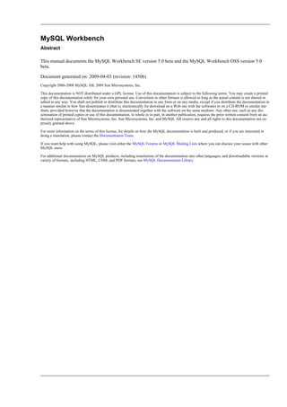 MySQL Workbench
Abstract
This manual documents the MySQL Workbench SE version 5.0 beta and the MySQL Workbench OSS version 5.0
beta.
Document generated on: 2009-04-03 (revision: 14506)
Copyright 2006-2008 MySQL AB, 2009 Sun Microsystems, Inc.
This documentation is NOT distributed under a GPL license. Use of this documentation is subject to the following terms: You may create a printed
copy of this documentation solely for your own personal use. Conversion to other formats is allowed as long as the actual content is not altered or
edited in any way. You shall not publish or distribute this documentation in any form or on any media, except if you distribute the documentation in
a manner similar to how Sun disseminates it (that is, electronically for download on a Web site with the software) or on a CD-ROM or similar me-
dium, provided however that the documentation is disseminated together with the software on the same medium. Any other use, such as any dis-
semination of printed copies or use of this documentation, in whole or in part, in another publication, requires the prior written consent from an au-
thorized representative of Sun Microsystems, Inc. Sun Microsystems, Inc. and MySQL AB reserve any and all rights to this documentation not ex-
pressly granted above.
For more information on the terms of this license, for details on how the MySQL documentation is built and produced, or if you are interested in
doing a translation, please contact the Documentation Team.
If you want help with using MySQL, please visit either the MySQL Forums or MySQL Mailing Lists where you can discuss your issues with other
MySQL users.
For additional documentation on MySQL products, including translations of the documentation into other languages, and downloadable versions in
variety of formats, including HTML, CHM, and PDF formats, see MySQL Documentation Library.
 