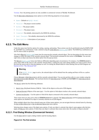 Version). Note: the printing options are only available in commercial versions of MySQL Workbench.
Use the DOCUMENT PROPERTIES menu option to set the following properties of your project:
• Name – Defaults to MySQL Model
• Version – The project version number.
• Author – The project author.
• Project – The project name.
• Created – Not editable, determined by the MWB file attributes.
• Last Changed – Not editable, determined by the MWB file attributes.
• Description – A description of your project.
6.2.2. The Edit Menu
Under this menu item find the options for cutting, copying, and pasting. These actions can also be performed using the Ctrl X, Ctrl
C, and Ctrl V key combinations. Undo a deletion using the UNDO DELETE 'OBJECT_NAME' option. The Ctrl Z key combination can
also be used to undo an operation.
Also find a DELETE 'OBJECT_NAME' menu item for removing the currently selected object. The text description for this menu item
changes to reflect the name of the currently selected object. The keyboard command for this action is Ctrl Delete. You can also
right click an object and choose the delete option from the pop-up menu.
The DELETE 'OBJECT_NAME' menu item behaves differently depending upon circumstances. For instance, if an EER DIAGRAM is
active and a table on the canvas is the currently selected object, a dialog box may open asking whether you want to remove the ta-
ble from the canvas only or from the database as well. For setting the default behavior when deleting from an EER Diagram see
Section 6.2.8.6, “The Advanced Tab”.
Warning
If the MySQL Model page is active, the selected object will be deleted from the catalog and there will be no confirm-
ation dialog box.
Choose RENAME or EDIT SELECTED to edit the currently selected object. You can also perform edits in a new window using the
EDIT SELECTED IN NEW WINDOW. The keyboard shortcut for EDIT SELECTED is Ctrl E and Ctrl Shift E for EDIT SELECTED IN
NEW WINDOW.
The SELECT option has the following submenus:
• SELECT ALL (Keyboard shortcut, Ctrl A) – Select all the objects on the active EER diagram.
• SIMILAR FIGURES (Objects of the same type) – Use this option to find objects similar to the currently selected object.
• CONNECTED FIGURES – Use this option to find all the objects connected to the currently selected object.
These menu items are only active when an EER DIAGRAM tab is selected. The SIMILAR FIGURES and the CONNECTED FIGURES
menu options are disabled if no object is currently selected on an EER diagram.
When multiple objects have been selected using one of these menu options, you can navigate between selected items by choosing
the GO TO NEXT SELECTED or GO TO PREVIOUS SELECTED menu options.
Selecting items changes some of the EDIT menu options. If only one object is selected, that object's name appears after the CUT,
COPY and DELETE menu options. If more than one object is selected, these menu items show the number of objects selected.
6.2.2.1. Find Dialog Window (Commercial Version)
Use the FIND option to open a dialog window used for locating objects.
Figure 6.3. The find window
MySQL Workbench Reference
13
 