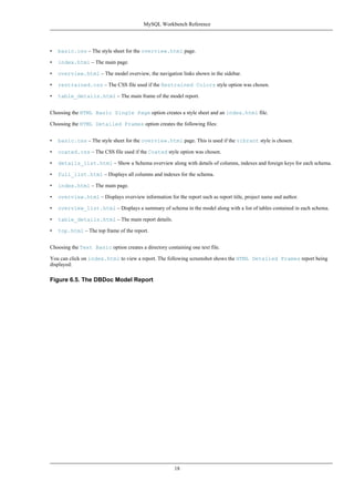 • basic.css – The style sheet for the overview.html page.
• index.html – The main page.
• overview.html – The model overview, the navigation links shown in the sidebar.
• restrained.css – The CSS file used if the Restrained Colors style option was chosen.
• table_details.html – The main frame of the model report.
Choosing the HTML Basic Single Page option creates a style sheet and an index.html file.
Choosing the HTML Detailed Frames option creates the following files:
• basic.css – The style sheet for the overview.html page. This is used if the vibrant style is chosen.
• coated.css – The CSS file used if the Coated style option was chosen.
• details_list.html – Show a Schema overview along with details of columns, indexes and foreign keys for each schema.
• full_list.html – Displays all columns and indexes for the schema.
• index.html – The main page.
• overview.html – Displays overview information for the report such as report title, project name and author.
• overview_list.html – Displays a summary of schema in the model along with a list of tables contained in each schema.
• table_details.html – The main report details.
• top.html – The top frame of the report.
Choosing the Text Basic option creates a directory containing one text file.
You can click on index.html to view a report. The following screenshot shows the HTML Detailed Frames report being
displayed:
Figure 6.5. The DBDoc Model Report
MySQL Workbench Reference
18
 