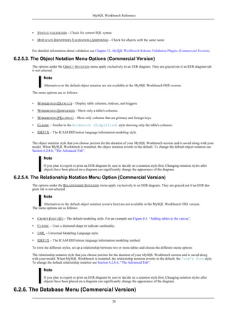 • SYNTAX VALIDATION – Check for correct SQL syntax
• DUPLICATE IDENTIFIERS VALIDATION (ADDITIONS) – Check for objects with the same name
For detailed information about validation see Chapter 21, MySQL Workbench Schema Validation Plugins (Commercial Version).
6.2.5.3. The Object Notation Menu Options (Commercial Version)
The options under the OBJECT NOTATION menu apply exclusively to an EER diagram. They are grayed out if an EER diagram tab
is not selected.
Note
Alternatives to the default object notation are not available in the MySQL Workbench OSS version.
The menu options are as follows:
• WORKBENCH (DEFAULT) – Display table columns, indexes, and triggers.
• WORKBENCH (SIMPLIFIED) – Show only a table's columns.
• WORKBENCH (PKS ONLY) – Show only columns that are primary and foreign keys.
• CLASSIC – Similar to the Workbench (Simplified) style showing only the table's columns.
• IDEF1X – The ICAM DEFinition language information modeling style.
The object notation style that you choose persists for the duration of your MySQL Workbench session and is saved along with your
model. When MySQL Workbench is restarted, the object notation reverts to the default. To change the default object notation see
Section 6.2.8.6, “The Advanced Tab”.
Note
If you plan to export or print an EER diagram be sure to decide on a notation style first. Changing notation styles after
objects have been placed on a diagram can significantly change the appearance of the diagram.
6.2.5.4. The Relationship Notation Menu Option (Commercial Version)
The options under the RELATIONSHIP NOTATION menu apply exclusively to an EER diagram. They are grayed out if an EER dia-
gram tab is not selected.
Note
Alternatives to the default object notation (crow's foot) are not available in the MySQL Workbench OSS version.
The menu options are as follows:
• CROW'S FOOT (IE) – The default modeling style. For an example see Figure 4.1, “Adding tables to the canvas”.
• CLASSIC – Uses a diamond shape to indicate cardinality.
• UML – Universal Modeling Language style.
• IDEF1X – The ICAM DEFinition language information modeling method
To view the different styles, set up a relationship between two or more tables and choose the different menu options
The relationship notation style that you choose persists for the duration of your MySQL Workbench session and is saved along
with your model. When MySQL Workbench is restarted, the relationship notation reverts to the default, the Crow's Foot style.
To change the default relationship notation see Section 6.2.8.6, “The Advanced Tab”.
Note
If you plan to export or print an EER diagram be sure to decide on a notation style first. Changing notation styles after
objects have been placed on a diagram can significantly change the appearance of the diagram.
6.2.6. The Database Menu (Commercial Version)
MySQL Workbench Reference
20
 
