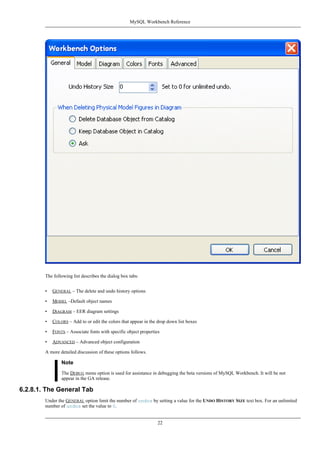 The following list describes the dialog box tabs:
• GENERAL – The delete and undo history options
• MODEL –Default object names
• DIAGRAM – EER diagram settings
• COLORS – Add to or edit the colors that appear in the drop down list boxes
• FONTS – Associate fonts with specific object properties
• ADVANCED – Advanced object configuration
A more detailed discussion of these options follows.
Note
The DEBUG menu option is used for assistance in debugging the beta versions of MySQL Workbench. It will be not
appear in the GA release.
6.2.8.1. The General Tab
Under the GENERAL option limit the number of undos by setting a value for the UNDO HISTORY SIZE text box. For an unlimited
number of undos set the value to 0.
MySQL Workbench Reference
22
 
