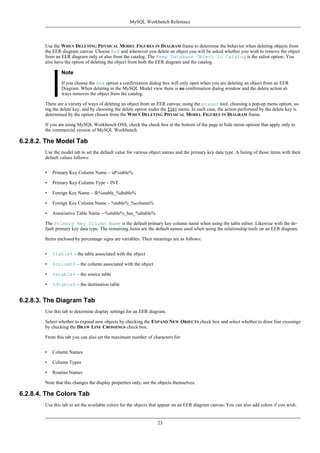 Use the WHEN DELETING PHYSICAL MODEL FIGURES IN DIAGRAM frame to determine the behavior when deleting objects from
the EER diagram canvas. Choose Ask and whenever you delete an object you will be asked whether you wish to remove the object
from an EER diagram only or also from the catalog. The Keep Database Object in Catalog is the safest option. You
also have the option of deleting the object from both the EER diagram and the catalog.
Note
If you choose the Ask option a confirmation dialog box will only open when you are deleting an object from an EER
Diagram. When deleting in the MySQL Model view there is no confirmation dialog window and the delete action al-
ways removes the object from the catalog.
There are a variety of ways of deleting an object from an EER canvas; using the eraser tool, choosing a pop-up menu option, us-
ing the delete key, and by choosing the delete option under the EDIT menu. In each case, the action performed by the delete key is
determined by the option chosen from the WHEN DELETING PHYSICAL MODEL FIGURES IN DIAGRAM frame.
If you are using MySQL Workbench OSS, check the check box at the bottom of the page to hide menu options that apply only to
the commercial version of MySQL Workbench.
6.2.8.2. The Model Tab
Use the model tab to set the default value for various object names and the primary key data type. A listing of those items with their
default values follows:
• Primary Key Column Name – id%table%
• Primary Key Column Type – INT
• Foreign Key Name – fk%stable_%dtable%
• Foreign Key Column Name – %table%_%column%
• Associative Table Name – %stable%_has_%dtable%
The Primary Key Column Name is the default primary key column name when using the table editor. Likewise with the de-
fault primary key data type. The remaining items are the default names used when using the relationship tools on an EER diagram.
Items enclosed by percentage signs are variables. Their meanings are as follows:
• %table% – the table associated with the object
• %column% – the column associated with the object
• %stable% – the source table
• %dtable% – the destination table
6.2.8.3. The Diagram Tab
Use this tab to determine display settings for an EER diagram.
Select whether to expand new objects by checking the EXPAND NEW OBJECTS check box and select whether to draw line crossings
by checking the DRAW LINE CROSSINGS check box.
From this tab you can also set the maximum number of characters for:
• Column Names
• Column Types
• Routine Names
Note that this changes the display properties only, not the objects themselves.
6.2.8.4. The Colors Tab
Use this tab to set the available colors for the objects that appear on an EER diagram canvas. You can also add colors if you wish.
MySQL Workbench Reference
23
 