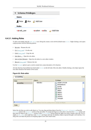 6.4.3.1. Adding Roles
To add a role double click the Add Role icon. Doing this creates a role with the default name role1. Right clicking a role opens
a pop-up menu with the following options:
• RENAME – Rename the role
• CUT 'ROLE_NAME' – Cut the role
• COPY 'ROLE_NAME' – Copy the role
• EDIT ROLE ... – Open the role editor.
• EDIT IN NEW WINDOW – Open the role editor in a new editor window.
• DELETE 'ROLE_NAME' – Remove the role
Use the Rename option to give a newly created role a name descriptive of its function.
All roles that have been defined are listed under Roles on the left side of the role editor. Double clicking a role object opens the
role editor docked at the bottom of the screen.
Figure 6.9. Role editor
Select the role that you wish to add objects to. You may drag and drop objects from the Physical Schemata or from the
Catalog panel to the Objects section of the role editor. To assign privileges to a role select a role from the Roles section and
then select an object in the Objects section. In the Privileges section check the rights you wish to assign to this role. For ex-
ample, a web_user role might have only SELECT privileges and only for database objects exposed through a web interface. Cre-
ating roles can make the process of assigning rights to new users much easier.
MySQL Workbench Reference
29
 