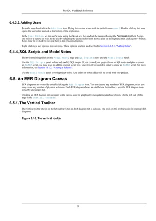 6.4.3.2. Adding Users
To add a user double click the Add User icon. Doing this creates a user with the default name user1. Double clicking this user
opens the user editor docked at the bottom of the application.
In the User Editor, set the user's name using the NAME text box and set the password using the PASSWORD text box. Assign
one role or a number of roles to the user by selecting the desired roles from the text area on the right and then clicking the < button.
Roles may be revoked by moving them in the opposite direction.
Right clicking a user opens a pop-up menu. These options function as described in Section 6.4.3.1, “Adding Roles”.
6.4.4. SQL Scripts and Model Notes
The two remaining panels on the MySQL Model page are SQL Scripts panel and the Model Notes panel.
Use the SQL Scripts panel to load and modify SQL scripts. If you created your project from an SQL script and plan to create
an ALTER script, you may want to add the original script here. since it will be needed in order to create an ALTER script. For more
information, see Section 16.1.2, “Altering a Schema”.
Use the Model Notes panel to write project notes. Any scripts or notes added will be saved with your project.
6.5. An EER Diagram Canvas
EER diagrams are created by double clicking the Add Diagram icon. You may create any number of EER diagrams just as you
may create any number of physical schemata. Each EER diagram shows as a tab below the toolbar; a specific EER diagram is se-
lected by clicking its tab.
Clicking an EER diagram tab navigates to the canvas used for graphically manipulating database objects. On the left side of this
page is the Vertical Toolbar.
6.5.1. The Vertical Toolbar
The vertical toolbar shows on the left sidebar when an EER diagram tab is selected. The tools on this toolbar assist in creating EER
diagrams.
Figure 6.10. The vertical toolbar
MySQL Workbench Reference
30
 