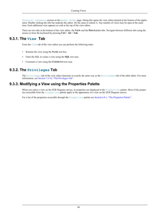 Physical Schemata section on the MySQL Model page. Doing this opens the view editor docked at the bottom of the applic-
ation. Double clicking the title bar undocks the editor. Do the same to redock it. Any number of views may be open at the same
time. Each additional view appears as a tab at the top of the view editor,
There are two tabs at the bottom of the view editor, the VIEW and the PRIVILEGES tabs. Navigate between different tabs using the
mouse or from the keyboard by pressing Ctrl + Alt + Tab.
9.3.1. The View Tab
From the View tab of the view editor you can perform the following tasks:
• Rename the view using the NAME text box.
• Enter the SQL to create a view using the SQL text area.
• Comment a view using the COMMENTS text area
9.3.2. The Privileges Tab
The Privileges tab of the view editor functions in exactly the same way as the Privileges tab of the table editor. For more
information, see Section 7.3.10, “The Privileges Tab”.
9.3.3. Modifying a View using the Properties Palette
When you select a view on the EER Diagram canvas, its properties are displayed in the Properties palette. Most of the proper-
ties accessible from the Properties palette apply to the appearance of a view on the EER Diagram canvas.
For a list of the properties accessible through the Properties palette see Section 6.8.1, “The Properties Palette”.
Creating Views
48
 