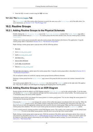 • Enter the SQL to create a routine using the SQL text area.
10.1.2.2. The Privileges Tab
The Privileges tab of the routine editor functions in exactly the same way as the Privileges tab of the table editor. For
more information, see Section 7.3.10, “The Privileges Tab”.
10.2. Routine Groups
10.2.1. Adding Routine Groups to the Physical Schemata
Double clicking the Add Routine Group icon in the Physical Schemata section of the MySQL Model page adds a
routine with the default name of routines1. If a routine group with this name already exists, the new routine group is named
routines2.
Adding a new routine group automatically opens the routine groups editor docked at the bottom of the application. Using the
routine groups editor is described in Section 10.2.3, “The Routine Group Editor”.
Right clicking a routine group opens a pop-up menu with the following options:
• RENAME
• CUT 'ROUTINE_GROUP_NAME'
• COPY 'ROUTINE_GROUP_NAME'
• EDIT ROUTINE...
• EDIT IN NEW WINDOW
• COPY SQL TO CLIPBOARD
• DELETE 'ROUTINE_GROUP_NAME'
The EDIT ROUTINE GROUP... option opens the routine group editor. Using the routine group editor is described in Section 10.2.3,
“The Routine Group Editor”.
The cut and paste options are useful for copying routine groups between different schemata.
Deleting a routine group from the MySQL Model page removes the group but does not remove any routines contained in that
group.
Any routine groups added to the Physical Schemata also show up in the Catalog palette on the right side of the applica-
tion. They may be added to an EER Digram by dragging and dropping them from this palette.
10.2.2. Adding Routine Groups to an EER Diagram
Routine groups can also be added to an EER Diagram using the Routine Groups tool on the vertical toolbar. To do this make
sure that the EER Diagram tab is selected, and right click the routine groups icon on the vertical toolbar. The routine groups icon
is immediately above the lowest toolbar separator.
Clicking the mouse on this icon changes the mouse pointer to a routine group pointer. You can also change the mouse pointer to a
routine pointer by pressing the G key.
Choosing the Routine Group tool changes the contents of the toolbar that appears immediately below the menu bar. When the
Routine Groups pointer is active, this toolbar contains a drop down list box of schemata and a drop down color chart. Use
these list boxes to select the appropriate schema and color accent for the new routine group. Make sure that you associate the new
routine group with a database. The color of your routine group can easily be changed later using the Properties palette.
Create a routine group by clicking anywhere on the EER Diagram canvas. This creates a new routine group with the default name
routines1. To revert to the default mouse pointer, click the arrow icon at the top of the vertical toolbar.
Right clicking a routine group opens a pop-up menu. With the exception of the delete option and rename options these menu op-
tions function as described in Section 10.2.1, “Adding Routine Groups to the Physical Schemata”. There is no rename option and
the behavior of the delete option is determined by your MySQL Workbench options settings. For more information, see Sec-
tion 6.2.8.1, “The General Tab”.
Creating Routines and Routine Groups
50
 