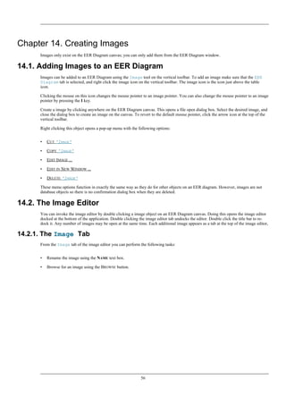 Chapter 14. Creating Images
Images only exist on the EER Diagram canvas; you can only add them from the EER Diagram window.
14.1. Adding Images to an EER Diagram
Images can be added to an EER Diagram using the Image tool on the vertical toolbar. To add an image make sure that the EER
Diagram tab is selected, and right click the image icon on the vertical toolbar. The image icon is the icon just above the table
icon.
Clicking the mouse on this icon changes the mouse pointer to an image pointer. You can also change the mouse pointer to an image
pointer by pressing the I key.
Create a image by clicking anywhere on the EER Diagram canvas. This opens a file open dialog box. Select the desired image, and
close the dialog box to create an image on the canvas. To revert to the default mouse pointer, click the arrow icon at the top of the
vertical toolbar.
Right clicking this object opens a pop-up menu with the following options:
• CUT 'IMAGE'
• COPY 'IMAGE'
• EDIT IMAGE ...
• EDIT IN NEW WINDOW ...
• DELETE 'IMAGE'
These menu options function in exactly the same way as they do for other objects on an EER diagram. However, images are not
database objects so there is no confirmation dialog box when they are deleted.
14.2. The Image Editor
You can invoke the image editor by double clicking a image object on an EER Diagram canvas. Doing this opens the image editor
docked at the bottom of the application. Double clicking the image editor tab undocks the editor. Double click the title bar to re-
dock it. Any number of images may be open at the same time. Each additional image appears as a tab at the top of the image editor,
14.2.1. The Image Tab
From the Image tab of the image editor you can perform the following tasks:
• Rename the image using the NAME text box.
• Browse for an image using the BROWSE button.
56
 