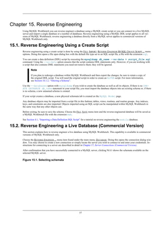 Chapter 15. Reverse Engineering
Using MySQL Workbench you can reverse engineer a database using a MySQL create script or you can connect to a live MySQL
server and import a single database or a number of databases. Reverse engineering using a MySQL DDL script applies to all ver-
sions of MySQL Workbench; reverse engineering a database directly from a MySQL server applies to commercial versions of
MySQL Workbench only.
15.1. Reverse Engineering Using a Create Script
Reverse engineering using a create script is done by using the FILE, IMPORT, REVERSE ENGINEER MYSQL CREATE SCRIPT ... menu
options. Doing this opens a file open dialog box with the default file type set to an SQL script file, a file with the extension sql.
You can create a data definition (DDL) script by executing the mysqldump db_name --no-data > script_file.sql
command. Using the --no-data option ensures that the script contains DDL statements only. However, if you are working with
a script that also contains DML statements you need not remove them; they will be ignored.
Note
If you plan to redesign a database within MySQL Workbench and then export the changes, be sure to retain a copy of
the original DDL script. You will need the original script in order to create an ALTER script. For more information,
see Section 16.1.2, “Altering a Schema”.
Use the --databases option with mysqldump if you wish to create the database as well as all its objects. If there is no CRE-
ATE DATABASE db_name statement in your script file, you must import the database objects into an existing schema or, if there
is no schema, a new unnamed schema is created.
If your script creates a database, a new physical schemata tab is created on the MySQL Model page.
Any database objects may be imported from a script file in this fashion; tables, views, routines, and routine groups. Any indexes,
keys, and constraints are also imported. Objects imported using an SQL script can be manipulated within MySQL Workbench in
the same way that any other objects can.
Before exiting, be sure to save the schema. Choose the FILE, SAVE menu item and the reverse-engineered database will be saved as
a MySQL Workbench file with the extension mwb.
See Section 4.1, “Importing a Data Definition SQL Script” for a tutorial on reverse engineering the sakila database.
15.2. Reverse Engineering a Live Database (Commercial Version)
This section explains how to reverse engineer a live database using MySQL Workbench. This capability is available in commercial
versions of MySQL Workbench only.
Choose the REVERSE ENGINEER ... menu item found under the main menu, DATABASE. Doing this opens the connection dialog win-
dow. You may choose to create a new connection or simply locate the server you wish to connect to and enter your credentials. In-
structions for connecting to a server are described in detail in Chapter 17, Server Connections (Commercial Version).
After confirmation that you have successfully connected to a MySQL server, clicking NEXT shows the schemata available on the
selected MySQL server.
Figure 15.1. Selecting schemata
57
 