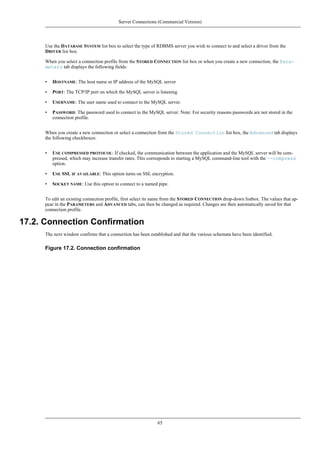 Use the DATABASE SYSTEM list box to select the type of RDBMS server you wish to connect to and select a driver from the
DRIVER list box.
When you select a connection profile from the STORED CONNECTION list box or when you create a new connection, the Para-
meters tab displays the following fields:
• HOSTNAME: The host name or IP address of the MySQL server
• PORT: The TCP/IP port on which the MySQL server is listening
• USERNAME: The user name used to connect to the MySQL server.
• PASSWORD: The password used to connect to the MySQL server. Note: For security reasons passwords are not stored in the
connection profile.
When you create a new connection or select a connection from the Stored Connection list box, the Advanced tab displays
the following checkboxes:
• USE COMPRESSED PROTOCOL: If checked, the communication between the application and the MySQL server will be com-
pressed, which may increase transfer rates. This corresponds to starting a MySQL command-line tool with the --compress
option.
• USE SSL IF AVAILABLE: This option turns on SSL encryption.
• SOCKET NAME: Use this option to connect to a named pipe.
To edit an existing connection profile, first select its name from the STORED CONNECTION drop-down listbox. The values that ap-
pear in the PARAMETERS and ADVANCED tabs, can then be changed as required. Changes are then automatically saved for that
connection profile.
17.2. Connection Confirmation
The next window confirms that a connection has been established and that the various schemata have been identified.
Figure 17.2. Connection confirmation
Server Connections (Commercial Version)
65
 