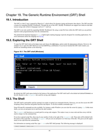 Chapter 19. The Generic Runtime Environment (GRT) Shell
19.1. Introduction
The GRT is a thin C layer, inspired by Objective C, which allows for dynamic typing and dynamic data objects. The GRT provides
a means for expanding MySQL Workbench. Through the use of the GRT, MySQL Workbench can support new behavior and data
sources using code written in languages such as C++ and Lua.
The GRT is not only useful for expanding MySQL Workbench. By using a script file from within the GRT shell you can perform
repetitive tasks programmatically from the command line.
The preferred development language is Lua, a lightweight scripting language expressly designed for extending applications. For
more information about this language see lua.org.
19.2. Exploring the GRT Shell
To open the GRT shell click on the VIEW menu and choose the GRT SHELL option under the ADVANCED submenu. However, the
simplest way to open the GRT Shell is to use the Ctrl F3 key combination. If you haven't docked the GRT shell window you
should see something similar to the following:
Figure 19.1. The GRT shell (Windows)
By default the GRT shell opens docked at the bottom of the application The GRT shell itself is the default tab labeled CONSOLE on
the left. Beside it is the Snippets tab, used for saving code snippets.
19.3. The Shell
The GRT shell is principally used for running Lua scripts or typing Lua commands directly. However, you can also access the GRT
Scripting Library functions and global functions and objects. To see the available commands type “?”.
Some OS-specific commands are also available. For instance, under Windows you can clear the screen by typing cls. Unlike most
shells, you can cut and paste text to and from the shell window.
The Snippets tab functions as a scratch pad for saving code snippets. This makes it easy to reuse code and does away with the
need to retype it at the command line.
If you have opened script files, there may be any number of tabs to the right of the Snippets tab. These tabs will be labeled with
the names of the script files. As with the Snippets tab you can cut and paste to or from any of the tabs. This gives you the oppor-
tunity to test code from the command line.
For information on running script files, type ? run at the GRT shell prompt. The following message is displayed:
Shell Command - shell.run
68
 