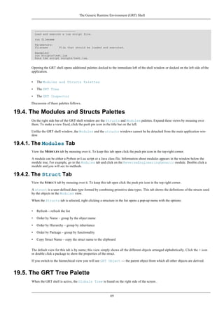 -------------------------
Load and execute a lua script file.
run filename
Parameters:
filename File that should be loaded and executed.
Examples:
run scripts/test.lua
Runs the script scripts/test.lua.
Opening the GRT shell opens additional palettes docked to the immediate left of the shell window or docked on the left side of the
application.
• The Modules and Structs Palettes
• The GRT Tree
• The GRT Inspector
Discussion of these palettes follows.
19.4. The Modules and Structs Palettes
On the right side bar of the GRT shell window are the Structs and Modules palettes. Expand these views by mousing over
them. To make a view fixed, click the push pin icon in the title bar on the left.
Unlike the GRT shell window, the Modules and the structs windows cannot be be detached from the main application win-
dow.
19.4.1. The Modules Tab
View the MODULES tab by mousing over it. To keep this tab open click the push pin icon in the top right corner.
A module can be either a Python or Lua script or a Java class file. Information about modules appears in the window below the
module tree. For example, go to the Modules tab and click on the ReverseEngineeringGeneric module. Double click a
module and you will see its methods.
19.4.2. The Struct Tab
View the STRUCT tab by mousing over it. To keep this tab open click the push pin icon in the top right corner.
A struct is a user-defined data type formed by combining primitive data types. This tab shows the definitions of the structs used
by the objects in the Modules view.
When the Structs tab is selected, right clicking a structure in the list opens a pop-up menu with the options:
• Refresh – refresh the list
• Order by Name – group by the object name
• Order by Hierarchy – group by inheritance
• Order by Package – group by functionality
• Copy Struct Name – copy the struct name to the clipboard
The default view for this tab is by name; this view simply shows all the different objects arranged alphabetically. Click the + icon
or double click a package to show the properties of the struct.
If you switch to the hierarchical view you will see GRT Object — the parent object from which all other objects are derived.
19.5. The GRT Tree Palette
When the GRT shell is active, the Globals Tree is found on the right side of the screen .
The Generic Runtime Environment (GRT) Shell
69
 