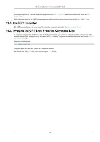 Selecting an object in the GRT tree displays its properties in the GRT Inspector panel found immediately below the GRT
Tree Panel
Right clicking an object in the GRT Tree opens a pop-up window with the menu options, REFRESH and COPY OBJECT PATH.
19.6. The GRT Inspector
The GRT inspector displays the properties of the object that is currently selected in the GRT Global Tree.
19.7. Invoking the GRT Shell From the Command Line
In addition to using the GRT shell from within the MySQL Workbench, you can invoke it directly from the command line. If the
location of the MySQL Workbench is not included in the PATH variable, navigate to the installation directory and find the MySQL-
GrtShell.exe file.
Execute this file by typing:
C:> MySQLGrtShell.exe
Doing this opens the GRT shell window as a stand alone window.
The default shell is the Lua shell and is indicated by the / > prompt.
The Generic Runtime Environment (GRT) Shell
70
 