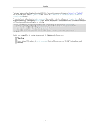 Plugins can be accessed by calling them from the GRT Shell. For more information on this topic see Section 19.3, “The Shell”.
You can also add entries to the main_menu.xml file, found in the C:Program FilesMySQLMySQL Workbench
versiondata directory.
To determine how to add entries to the main_menu.xml file, open it in a text editor and search for Plugins Menu. Perform-
ing this search takes you to the top level Plugins entry. Beneath this entry find a sample submenu entry that has been commented
out. This entry should look something like the following:
<value type="object" struct-name="app.MenuItem" id="com.mysql.wb.menu.plugins.plugin_name">
<link type="object" key="owner" struct-name="app.MenuItem">com.mysql.wb.menu.plugins</link>
<value type="string" key="name">menu_name</value>
<value type="string" key="caption">menu_caption</value>
<value type="string" key="itemType">cascade</value>
<value type="list" key="subItems" content-type="object" content-struct-name="app.MenuItem">
</value>
Use this entry as a guideline for creating submenus under the PLUGINS top level menu entry.
Warning
Ensure that any XML added to the main_menu.xml file is well-formed, otherwise MySQL Workbench may crash
on startup.
Plug-ins
72
 