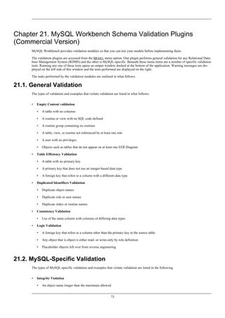 Chapter 21. MySQL Workbench Schema Validation Plugins
(Commercial Version)
MySQL Workbench provides validation modules so that you can test your models before implementing them.
The validation plugins are accessed from the MODEL menu option. One plugin performs general validation for any Relational Data-
base Management System (RDMS) and the other is MySQL-specific. Beneath these menu items are a number of specific validation
tests. Running any one of these tests opens an output window docked at the bottom of the application. Warning messages are dis-
played on the left side of this window and the tests performed are displayed on the right.
The tasks performed by the validation modules are outlined in what follows.
21.1. General Validation
The types of validation and examples that violate validation are listed in what follows:
• Empty Content validation
• A table with no columns
• A routine or view with no SQL code defined
• A routine group containing no routines
• A table, view, or routine not referenced by at least one role
• A user with no privileges
• Objects such as tables that do not appear on at least one EER Diagram
• Table Efficiency Validation
• A table with no primary key
• A primary key that does not use an integer-based data type
• A foreign key that refers to a column with a different data type
• Duplicated Identifiers Validation
• Duplicate object names
• Duplicate role or user names
• Duplicate index or routine names
• Consistency Validation
• Use of the same column with columns of differing data types
• Logic Validation
• A foreign key that refers to a column other than the primary key in the source table
• Any object that is object is either read- or write-only by role definition
• Placeholder objects left over from reverse engineering
21.2. MySQL-Specific Validation
The types of MySQL-specific validation and examples that violate validation are listed in the following.
• Integrity Violation
• An object name longer than the maximum allowed
73
 