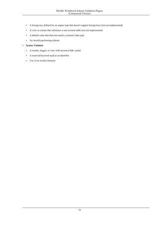 • A foreign key defined for an engine type that doesn't support foreign keys (not yet implemented)
• A view or routine that references a non-existent table (not yet implemented)
• A default value that does not match a column's data type
• An invalid partitioning scheme
• Syntax Violation
• A routine, trigger, or view with incorrect SQL syntax
• A reserved keyword used as an identifier
• Use of an invalid character
MySQL Workbench Schema Validation Plugins
(Commercial Version)
74
 