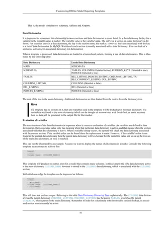 That is, the model contains two schemata, Airlines and Airports.
Data Dictionaries
It is important to understand the relationship between sections and data dictionaries in more detail. In a data dictionary the key for a
variable is the variable name, a marker. The variable value is the variable's data. The entry for a section in a data dictionary is dif-
ferent. For a section entry in a data dictionary, the key is the section name, the marker. However, the value associated with the key
is a list of data dictionaries. In MySQL Workbench each section is usually associated with a data dictionary. You can think of a
section as activating its associated dictionary (or dictionaries).
When a template is processed, data dictionaries are loaded in a hierarchical pattern, forming a tree of data dictionaries. This is illus-
trated by the following table:
Data Dictionary Loads Data Dictionary
MAIN SCHEMATA
SCHEMATA TABLES, COLUMNS (Detailed is true), FOREIGN_KEYS (Detailed is true),
INDICES (Detailed is true)
TABLES REL_LISTING, INDICES_LISTING, COLUMNS_LISTING, TA-
BLE_COMMENT_LISTING, DDL_LISTING
COLUMNS_LISTING COLUMNS (Detailed is false)
REL_LISTING REL (Detailed is false)
INDICES_LISTING INDICES (Detailed is false)
The root of the tree is the main dictionary. Additional dictionaries are then loaded from the root to form the dictionary tree.
Note
If a template has no sections in it, then any variables used in the template will be looked up in the main dictionary. If a
variable is not found in the main dictionary (which can be thought of as associated with the default, or main, section)
then no data will be generated in the output file for that marker.
Evaluation of variables
The tree structure of the data dictionaries is important when it comes to evaluation of variables. As variables are defined in data
dictionaries, their associated value only has meaning when that particular data dictionary is active, and that means when the section
associated with that data dictionary is active. When a variable lookup occurs, the system will check the data dictionary associated
with the current section. If the variable value can be found there the replacement is made. However, if the variable's value is not
found in the current data dictionary then the parent data dictionary will be checked for the variable's value and so on up the tree un-
til the main data dictionary, or root, is reached.
This can best be illustrated by an example. Assume we want to display the names of all columns in a model. Consider the following
template as an attempt to achieve this:
Report
------
Column Name: {{COLUMN_NAME}}
This template will produce no output, even for a model that contains many columns. In this example the only data dictionary active
is the main dictionary. COLUMN_NAME however is stored in the COLUMNS data dictionary, which is associated with the COLUMNS
section.
With this knowledge the template can be improved as follows:
Report
------
{{#COLUMNS}}
Column Name: {{COLUMN_NAME}}
{{/COLUMNS}}
This still does not produce output. Referring to the table Data Dictionary Hierarchy Tree explains why. The COLUMNS data diction-
ary has the parent dictionary COLUMNS_LISTING. COLUMNS_LISTING has the parent TABLES, which has the parent
SCHEMATA, whose parent is the main dictionary. Remember in order for a dictionary to be involved in variable lookup, its associ-
ated section must currently be active.
Customizing DBDoc Model Reporting Templates
76
 