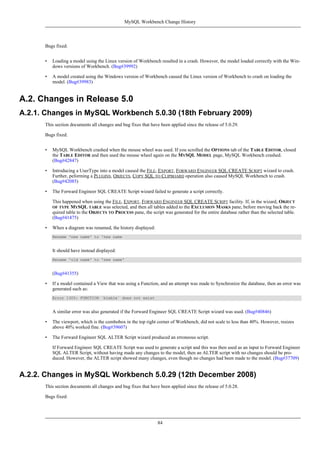 Bugs fixed:
• Loading a model using the Linux version of Workbench resulted in a crash. However, the model loaded correctly with the Win-
dows versions of Workbench. (Bug#39992)
• A model created using the Windows version of Workbench caused the Linux version of Workbench to crash on loading the
model. (Bug#39983)
A.2. Changes in Release 5.0
A.2.1. Changes in MySQL Workbench 5.0.30 (18th February 2009)
This section documents all changes and bug fixes that have been applied since the release of 5.0.29.
Bugs fixed:
• MySQL Workbench crashed when the mouse wheel was used. If you scrolled the OPTIONS tab of the TABLE EDITOR, closed
the TABLE EDITOR and then used the mouse wheel again on the MYSQL MODEL page, MySQL Workbench crashed.
(Bug#42847)
• Introducing a UserType into a model caused the FILE, EXPORT, FORWARD ENGINEER SQL CREATE SCRIPT wizard to crash.
Further, peforming a PLUGINS, OBJECTS, COPY SQL TO CLIPBOARD operation also caused MySQL Workbench to crash.
(Bug#42085)
• The Forward Engineer SQL CREATE Script wizard failed to generate a script correctly.
This happened when using the FILE, EXPORT, FORWARD ENGINEER SQL CREATE SCRIPT facility. If, in the wizard, OBJECT
OF TYPE MYSQL TABLE was selected, and then all tables added to the EXCLUSION MASKS pane, before moving back the re-
quired table to the OBJECTS TO PROCESS pane, the script was generated for the entire database rather than the selected table.
(Bug#41475)
• When a diagram was renamed, the history displayed:
Rename 'new name' to 'new name
It should have instead displayed:
Rename 'old name' to 'new name'
(Bug#41355)
• If a model contained a View that was using a Function, and an attempt was made to Synchronize the database, then an error was
generated such as:
Error 1305: FUNCTION `bleble` does not exist
A similar error was also generated if the Forward Engineer SQL CREATE Script wizard was used. (Bug#40846)
• The viewport, which is the combobox in the top right corner of Workbench, did not scale to less than 40%. However, resizes
above 40% worked fine. (Bug#39607)
• The Forward Engineer SQL ALTER Script wizard produced an erroneous script.
If Forward Engineer SQL CREATE Script was used to generate a script and this was then used as an input to Forward Engineer
SQL ALTER Script, without having made any changes to the model, then an ALTER script with no changes should be pro-
duced. However, the ALTER script showed many changes, even though no changes had been made to the model. (Bug#37709)
A.2.2. Changes in MySQL Workbench 5.0.29 (12th December 2008)
This section documents all changes and bug fixes that have been applied since the release of 5.0.28.
Bugs fixed:
MySQL Workbench Change History
84
 