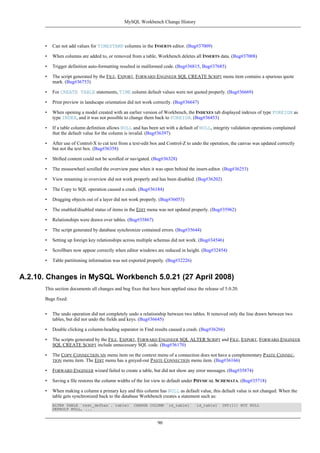 • Can not add values for TIMESTAMP columns in the INSERTS editor. (Bug#37009)
• When columns are added to, or removed from a table, Workbench deletes all INSERTS data. (Bug#37008)
• Trigger definition auto-formatting resulted in malformed code. (Bug#36815, Bug#37685)
• The script generated by the FILE, EXPORT, FORWARD ENGINEER SQL CREATE SCRIPT menu item contains a spurious quote
mark. (Bug#36753)
• For CREATE TABLE statements, TIME column default values were not quoted properly. (Bug#36669)
• Print preview in landscape orientation did not work correctly. (Bug#36647)
• When opening a model created with an earlier version of Workbench, the INDEXES tab displayed indexes of type FOREIGN as
type INDEX, and it was not possible to change them back to FOREIGN. (Bug#36453)
• If a table column definition allows NULL and has been set with a default of NULL, integrity validation operations complained
that the default value for the column is invalid. (Bug#36397)
• After use of Control-X to cut text from a text-edit box and Control-Z to undo the operation, the canvas was updated correctly
but not the text box. (Bug#36358)
• Shifted content could not be scrolled or navigated. (Bug#36328)
• The mousewheel scrolled the overview pane when it was open behind the insert-editor. (Bug#36253)
• View renaming in overview did not work properly and has been disabled. (Bug#36202)
• The Copy to SQL operation caused a crash. (Bug#36184)
• Dragging objects out of a layer did not work properly. (Bug#36053)
• The enabled/disabled status of items in the EDIT menu was not updated properly. (Bug#35962)
• Relationships were drawn over tables. (Bug#35867)
• The script generated by database synchronize contained errors. (Bug#35644)
• Setting up foreign key relationships across multiple schemas did not work. (Bug#34546)
• Scrollbars now appear correctly when editor windows are reduced in height. (Bug#32454)
• Table partitioning information was not exported properly. (Bug#32226)
A.2.10. Changes in MySQL Workbench 5.0.21 (27 April 2008)
This section documents all changes and bug fixes that have been applied since the release of 5.0.20.
Bugs fixed:
• The undo operation did not completely undo a relationship between two tables. It removed only the line drawn between two
tables, but did not undo the fields and keys. (Bug#36645)
• Double clicking a column-heading separator in Find results caused a crash. (Bug#36266)
• The scripts generated by the FILE, EXPORT, FORWARD ENGINEER SQL ALTER SCRIPT and FILE, EXPORT, FORWARD ENGINEER
SQL CREATE SCRIPT include unnecessary SQL code. (Bug#36170)
• The COPY CONNECTION NN menu item on the context menu of a connection does not have a complementary PASTE CONNEC-
TION menu item. The EDIT menu has a greyed-out PASTE CONNECTION menu item. (Bug#36166)
• FORWARD ENGINEER wizard failed to create a table, but did not show any error messages. (Bug#35874)
• Saving a file restores the column widths of the list view to default under PHYSICAL SCHEMATA. (Bug#35718)
• When making a column a primary key and this column has NULL as default value, this default value is not changed. When the
table gets synchronized back to the database Workbench creates a statement such as:
ALTER TABLE `test_defhan`.`table1` CHANGE COLUMN `id_table1` `id_table1` INT(11) NOT NULL
DEFAULT NULL, ...
MySQL Workbench Change History
90
 