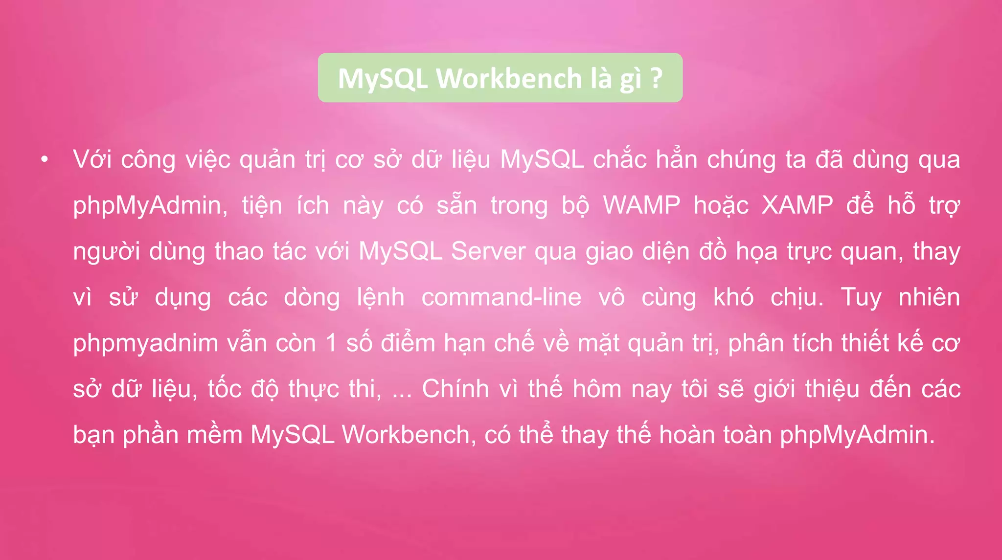 MySQL Workbench là gì ?
• Với công việc quản trị cơ sở dữ liệu MySQL chắc hẳn chúng ta đã dùng qua
phpMyAdmin, tiện ích này có sẵn trong bộ WAMP hoặc XAMP để hỗ trợ
người dùng thao tác với MySQL Server qua giao diện đồ họa trực quan, thay
vì sử dụng các dòng lệnh command-line vô cùng khó chịu. Tuy nhiên
phpmyadnim vẫn còn 1 số điểm hạn chế về mặt quản trị, phân tích thiết kế cơ
sở dữ liệu, tốc độ thực thi, ... Chính vì thế hôm nay tôi sẽ giới thiệu đến các
bạn phần mềm MySQL Workbench, có thể thay thế hoàn toàn phpMyAdmin.