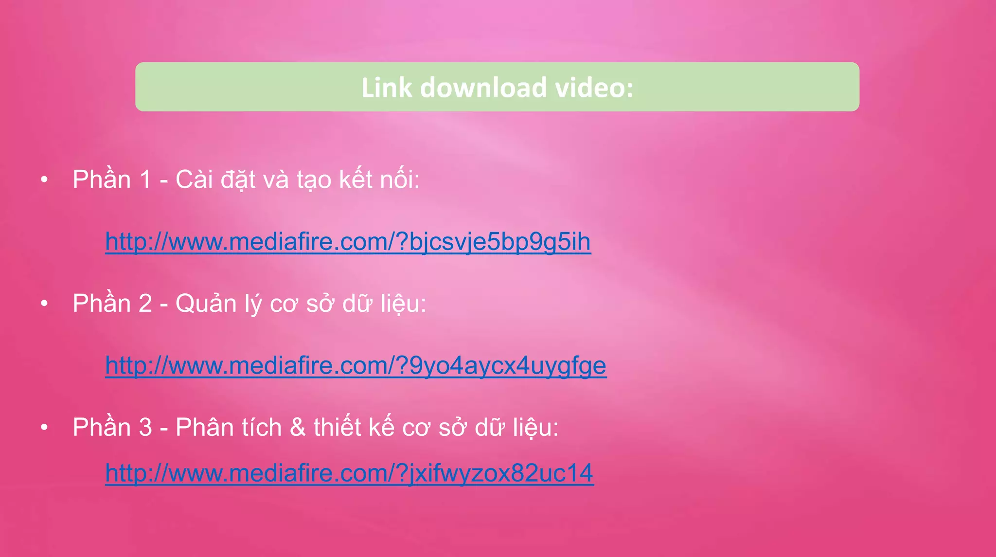 Link download video:
• Phần 1 - Cài đặt và tạo kết nối:
http://www.mediafire.com/?bjcsvje5bp9g5ih
• Phần 2 - Quản lý cơ sở dữ liệu:
http://www.mediafire.com/?9yo4aycx4uygfge
• Phần 3 - Phân tích & thiết kế cơ sở dữ liệu:
http://www.mediafire.com/?jxifwyzox82uc14