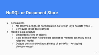 NoSQL or Document Store
● Schemaless
○ No schema design, no normalization, no foreign keys, no data types, …
○ Very quick initial development
● Flexible data structure
○ Embedded arrays or objects
○ Valid solution when natural data can not be modeled optimally into a
relational model
○ Objects persistence without the use of any ORM - *mapping
object-oriented*
11
 