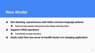 ★ Non-blocking, asynchronous calls follow common language patterns
★ Send out many queries and process other things until they return
★ Supports CRUD operations
★ Concentrate on basic functions
★ Easily scale from one server to InnoDB cluster w/o changing application!
20
New Model
 