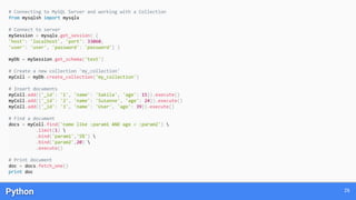 Python 26
# Connecting to MySQL Server and working with a Collection
from mysqlsh import mysqlx
# Connect to server
mySession = mysqlx.get_session( {
'host': 'localhost', 'port': 33060,
'user': 'user', 'password': 'password'} )
myDb = mySession.get_schema('test')
# Create a new collection 'my_collection'
myColl = myDb.create_collection('my_collection')
# Insert documents
myColl.add({'_id': '1', 'name': 'Sakila', 'age': 15}).execute()
myColl.add({'_id': '2', 'name': 'Susanne', 'age': 24}).execute()
myColl.add({'_id': '3', 'name': 'User', 'age': 39}).execute()
# Find a document
docs = myColl.find('name like :param1 AND age < :param2') 
.limit(1) 
.bind('param1','S%') 
.bind('param2',20) 
.execute()
# Print document
doc = docs.fetch_one()
print doc
 
