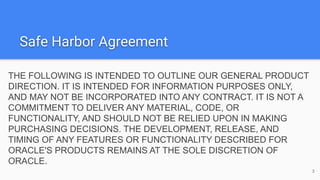 Safe Harbor Agreement
THE FOLLOWING IS INTENDED TO OUTLINE OUR GENERAL PRODUCT
DIRECTION. IT IS INTENDED FOR INFORMATION PURPOSES ONLY,
AND MAY NOT BE INCORPORATED INTO ANY CONTRACT. IT IS NOT A
COMMITMENT TO DELIVER ANY MATERIAL, CODE, OR
FUNCTIONALITY, AND SHOULD NOT BE RELIED UPON IN MAKING
PURCHASING DECISIONS. THE DEVELOPMENT, RELEASE, AND
TIMING OF ANY FEATURES OR FUNCTIONALITY DESCRIBED FOR
ORACLE'S PRODUCTS REMAINS AT THE SOLE DISCRETION OF
ORACLE.
3
 