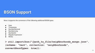 BSON Support
Now, it supports the conversion of the following additional BSON types:
■ Date
■ Timestamp
■ NumberDecimal
■ NumberLong
■ NumberInt
■ Regular Expression
■ Binary
39
> util.importJson("/path_to_file/neighborhoods_mongo.json",
{schema: "test", collection: "neighborhoods",
convertBsonTypes: true});
 