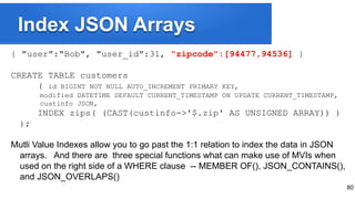 Index JSON Arrays
{ "user":"Bob", "user_id":31, "zipcode":[94477,94536] }
CREATE TABLE customers
( id BIGINT NOT NULL AUTO_INCREMENT PRIMARY KEY,
modified DATETIME DEFAULT CURRENT_TIMESTAMP ON UPDATE CURRENT_TIMESTAMP,
custinfo JSON,
INDEX zips( (CAST(custinfo->'$.zip' AS UNSIGNED ARRAY)) )
);
Mutli Value Indexes allow you to go past the 1:1 relation to index the data in JSON
arrays. And there are three special functions what can make use of MVIs when
used on the right side of a WHERE clause -- MEMBER OF(), JSON_CONTAINS(),
and JSON_OVERLAPS()
80
 