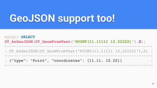 GeoJSON support too!
mysql> SELECT
ST_AsGeoJSON(ST_GeomFromText('POINT(11.11111 12.22222)'),2);
+-------------------------------------------------------------+
| ST_AsGeoJSON(ST_GeomFromText('POINT(11.11111 12.22222)'),2) |
+-------------------------------------------------------------+
| {"type": "Point", "coordinates": [11.11, 12.22]} |
+-------------------------------------------------------------+
85
 