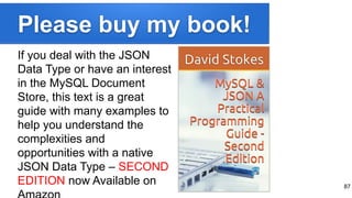Please buy my book!
If you deal with the JSON
Data Type or have an interest
in the MySQL Document
Store, this text is a great
guide with many examples to
help you understand the
complexities and
opportunities with a native
JSON Data Type – SECOND
EDITION now Available on 87
 