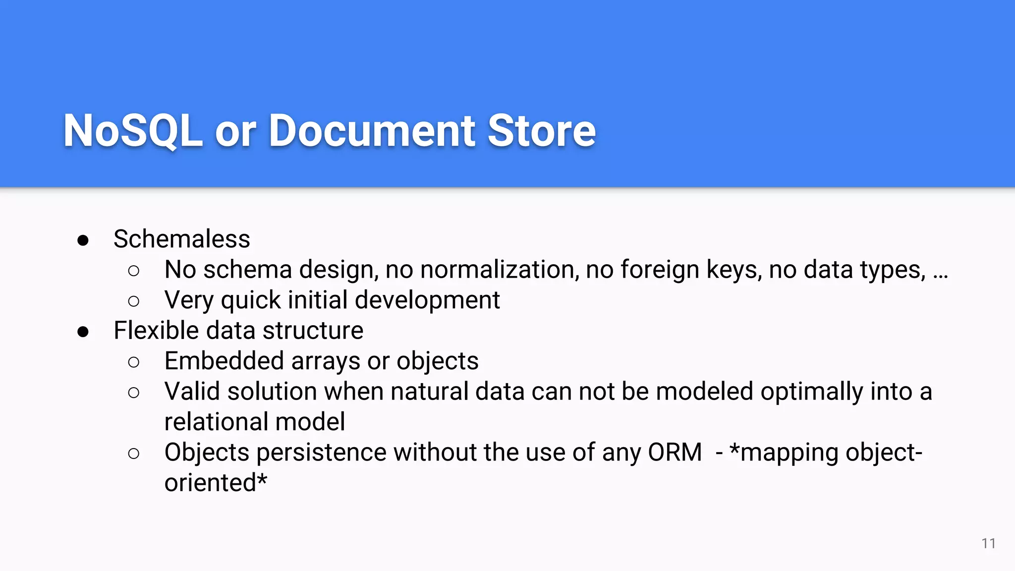 NoSQL or Document Store
● Schemaless
○ No schema design, no normalization, no foreign keys, no data types, …
○ Very quick initial development
● Flexible data structure
○ Embedded arrays or objects
○ Valid solution when natural data can not be modeled optimally into a
relational model
○ Objects persistence without the use of any ORM - *mapping object-
oriented*
11
 