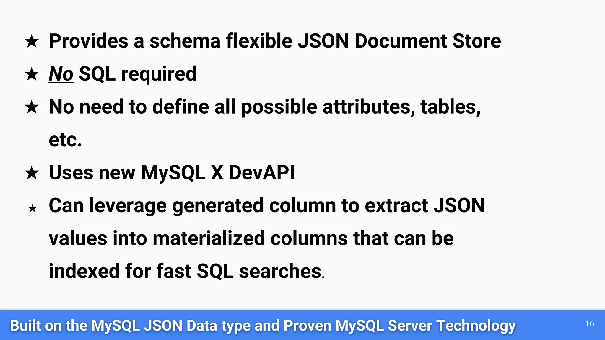 Built on the MySQL JSON Data type and Proven MySQL Server Technology 16
★ Provides a schema flexible JSON Document Store
★ No SQL required
★ No need to define all possible attributes, tables,
etc.
★ Uses new MySQL X DevAPI
★ Can leverage generated column to extract JSON
values into materialized columns that can be
indexed for fast SQL searches.
 
