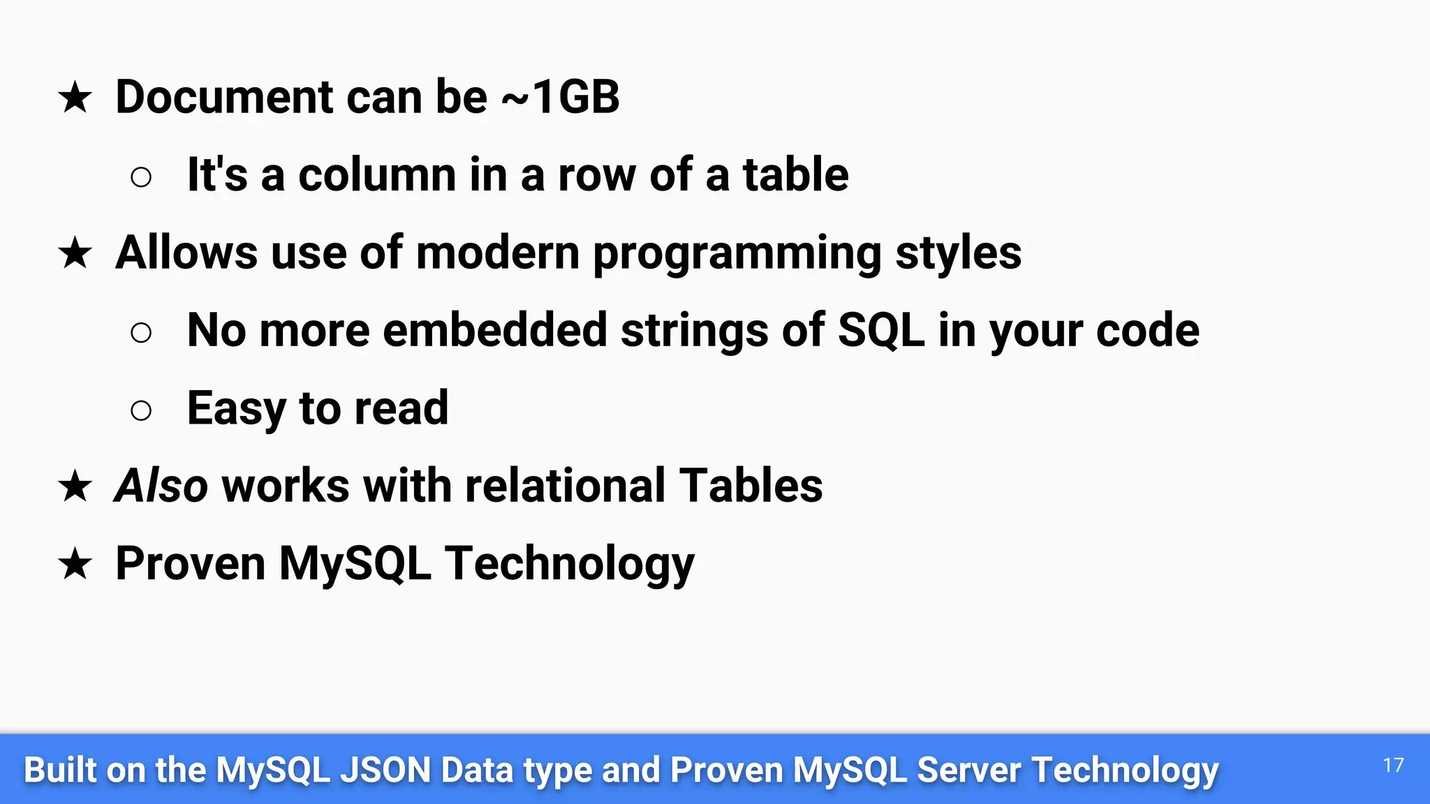 Built on the MySQL JSON Data type and Proven MySQL Server Technology 17
★ Document can be ~1GB
○ It's a column in a row of a table
★ Allows use of modern programming styles
○ No more embedded strings of SQL in your code
○ Easy to read
★ Also works with relational Tables
★ Proven MySQL Technology
 