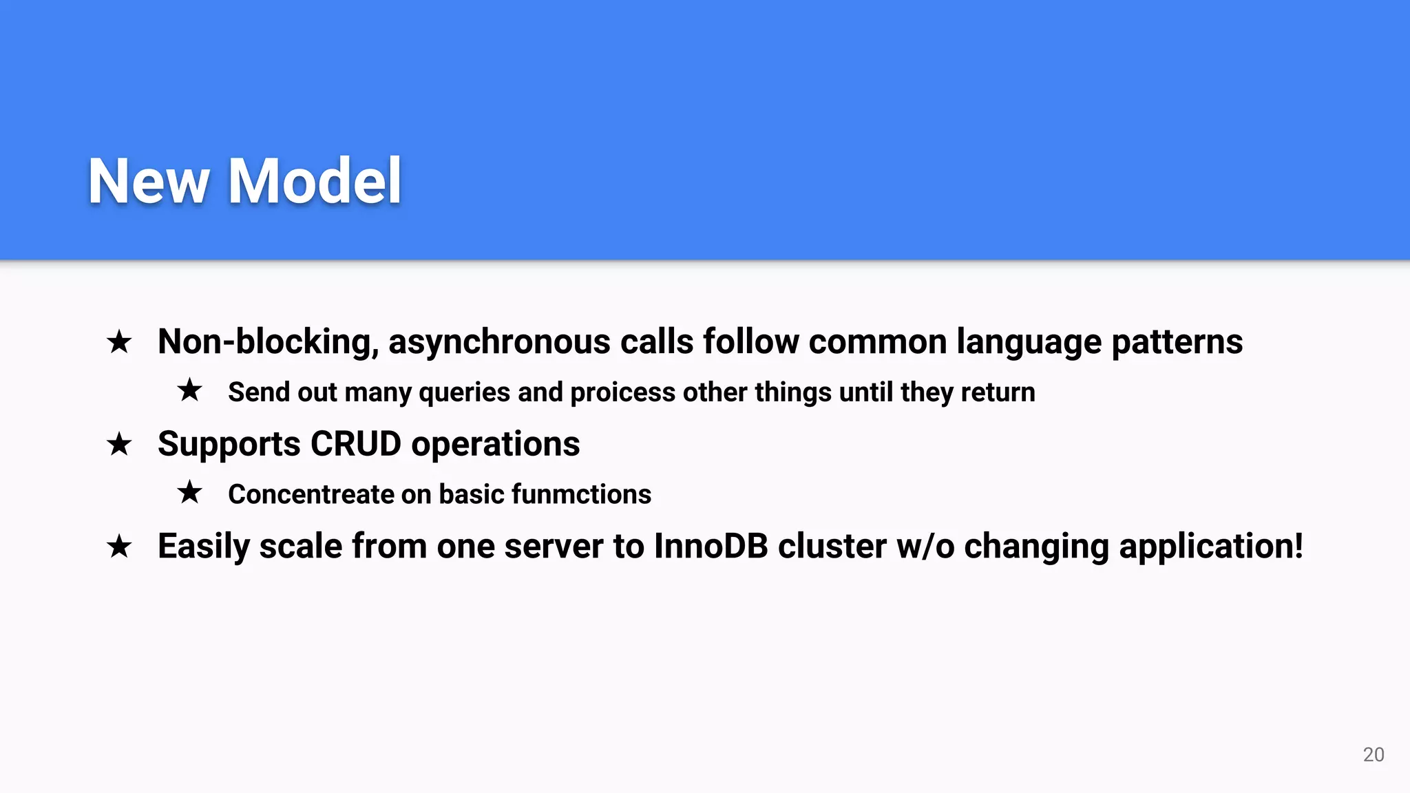 ★ Non-blocking, asynchronous calls follow common language patterns
★ Send out many queries and proicess other things until they return
★ Supports CRUD operations
★ Concentreate on basic funmctions
★ Easily scale from one server to InnoDB cluster w/o changing application!
20
New Model
 