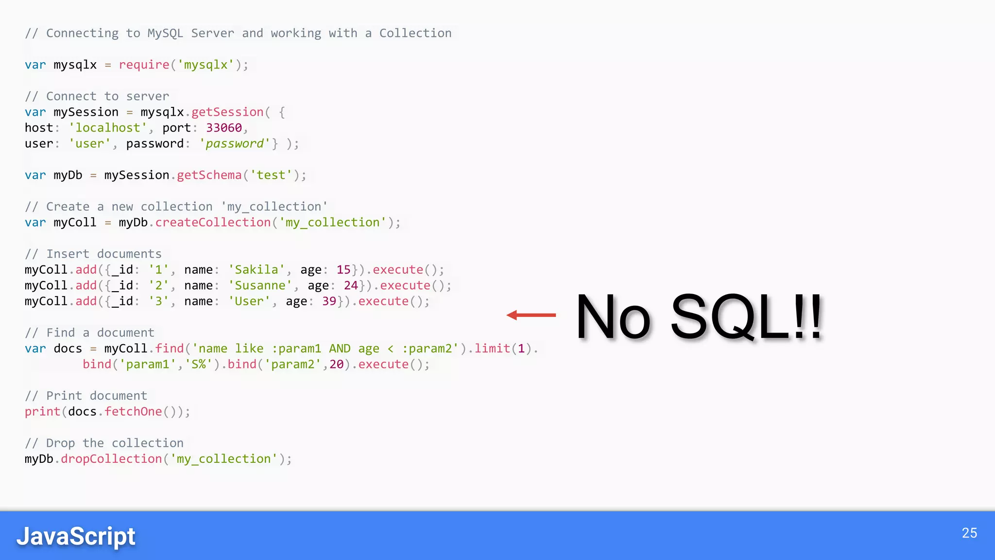 JavaScript 25
// Connecting to MySQL Server and working with a Collection
var mysqlx = require('mysqlx');
// Connect to server
var mySession = mysqlx.getSession( {
host: 'localhost', port: 33060,
user: 'user', password: 'password'} );
var myDb = mySession.getSchema('test');
// Create a new collection 'my_collection'
var myColl = myDb.createCollection('my_collection');
// Insert documents
myColl.add({_id: '1', name: 'Sakila', age: 15}).execute();
myColl.add({_id: '2', name: 'Susanne', age: 24}).execute();
myColl.add({_id: '3', name: 'User', age: 39}).execute();
// Find a document
var docs = myColl.find('name like :param1 AND age < :param2').limit(1).
bind('param1','S%').bind('param2',20).execute();
// Print document
print(docs.fetchOne());
// Drop the collection
myDb.dropCollection('my_collection');
No SQL!!
 