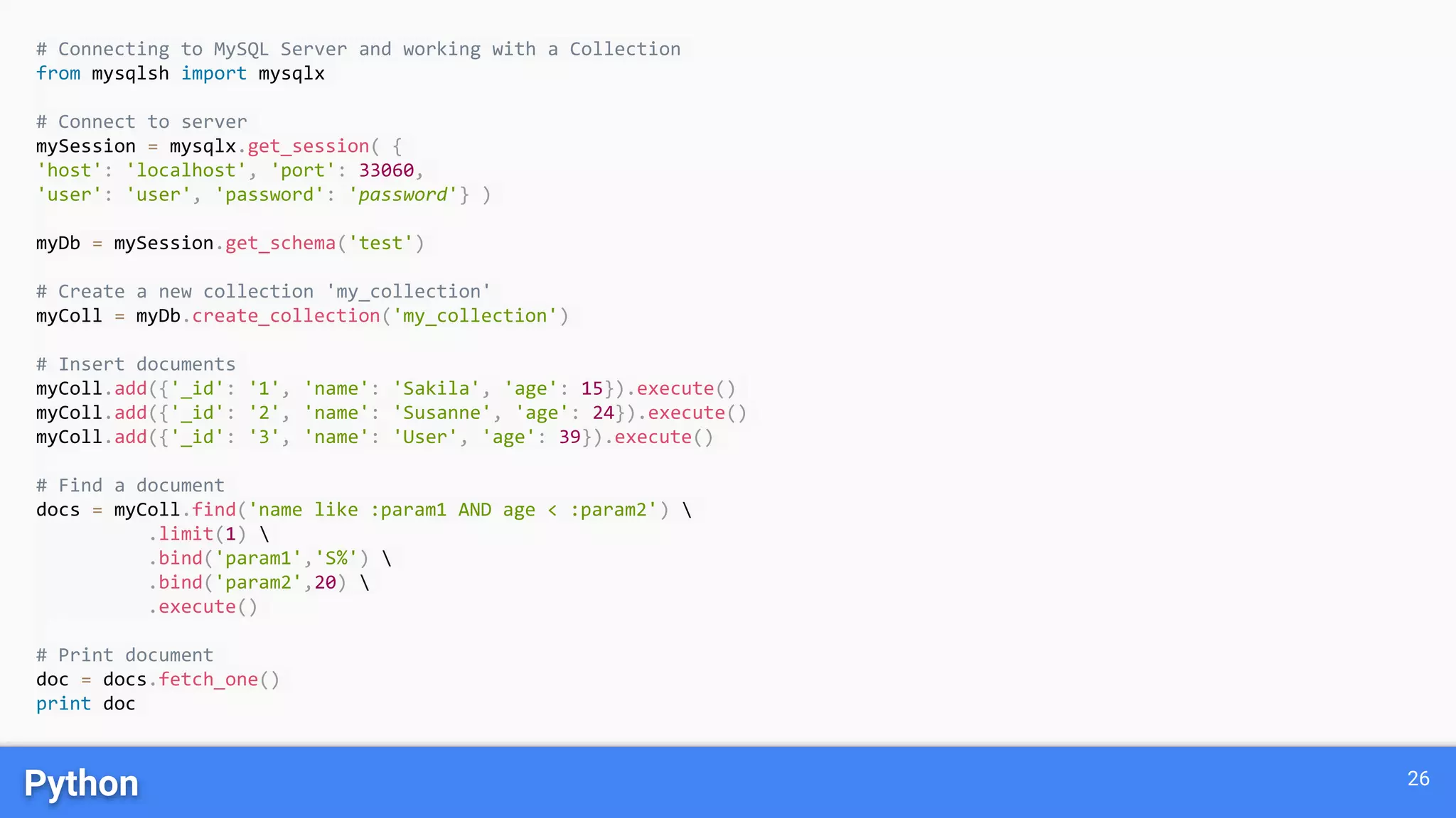 Python 26
# Connecting to MySQL Server and working with a Collection
from mysqlsh import mysqlx
# Connect to server
mySession = mysqlx.get_session( {
'host': 'localhost', 'port': 33060,
'user': 'user', 'password': 'password'} )
myDb = mySession.get_schema('test')
# Create a new collection 'my_collection'
myColl = myDb.create_collection('my_collection')
# Insert documents
myColl.add({'_id': '1', 'name': 'Sakila', 'age': 15}).execute()
myColl.add({'_id': '2', 'name': 'Susanne', 'age': 24}).execute()
myColl.add({'_id': '3', 'name': 'User', 'age': 39}).execute()
# Find a document
docs = myColl.find('name like :param1 AND age < :param2') 
.limit(1) 
.bind('param1','S%') 
.bind('param2',20) 
.execute()
# Print document
doc = docs.fetch_one()
print doc
 