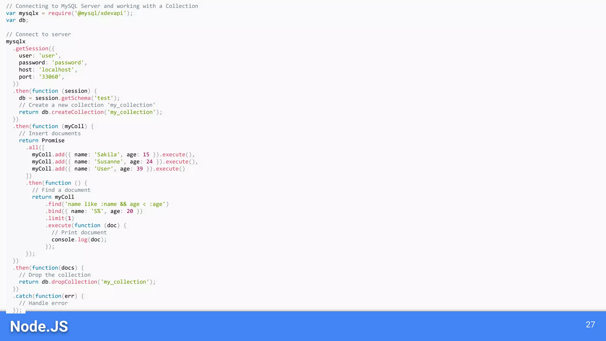 Node.JS 27
// Connecting to MySQL Server and working with a Collection
var mysqlx = require('@mysql/xdevapi');
var db;
// Connect to server
mysqlx
.getSession({
user: 'user',
password: 'password',
host: 'localhost',
port: '33060',
})
.then(function (session) {
db = session.getSchema('test');
// Create a new collection 'my_collection'
return db.createCollection('my_collection');
})
.then(function (myColl) {
// Insert documents
return Promise
.all([
myColl.add({ name: 'Sakila', age: 15 }).execute(),
myColl.add({ name: 'Susanne', age: 24 }).execute(),
myColl.add({ name: 'User', age: 39 }).execute()
])
.then(function () {
// Find a document
return myColl
.find('name like :name && age < :age')
.bind({ name: 'S%', age: 20 })
.limit(1)
.execute(function (doc) {
// Print document
console.log(doc);
});
});
})
.then(function(docs) {
// Drop the collection
return db.dropCollection('my_collection');
})
.catch(function(err) {
// Handle error
});
 