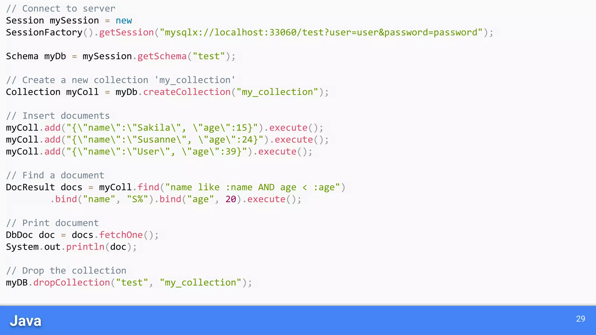 Java 29
// Connect to server
Session mySession = new
SessionFactory().getSession("mysqlx://localhost:33060/test?user=user&password=password");
Schema myDb = mySession.getSchema("test");
// Create a new collection 'my_collection'
Collection myColl = myDb.createCollection("my_collection");
// Insert documents
myColl.add("{"name":"Sakila", "age":15}").execute();
myColl.add("{"name":"Susanne", "age":24}").execute();
myColl.add("{"name":"User", "age":39}").execute();
// Find a document
DocResult docs = myColl.find("name like :name AND age < :age")
.bind("name", "S%").bind("age", 20).execute();
// Print document
DbDoc doc = docs.fetchOne();
System.out.println(doc);
// Drop the collection
myDB.dropCollection("test", "my_collection");
 