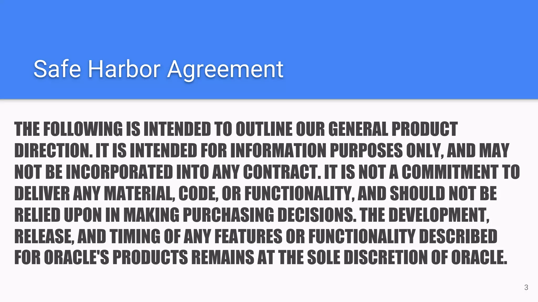 Safe Harbor Agreement
THE FOLLOWING IS INTENDED TO OUTLINE OUR GENERAL PRODUCT
DIRECTION. IT IS INTENDED FOR INFORMATION PURPOSES ONLY, AND MAY
NOT BE INCORPORATED INTO ANY CONTRACT. IT IS NOT A COMMITMENT TO
DELIVER ANY MATERIAL, CODE, OR FUNCTIONALITY, AND SHOULD NOT BE
RELIED UPON IN MAKING PURCHASING DECISIONS. THE DEVELOPMENT,
RELEASE, AND TIMING OF ANY FEATURES OR FUNCTIONALITY DESCRIBED
FOR ORACLE'S PRODUCTS REMAINS AT THE SOLE DISCRETION OF ORACLE.
3
 