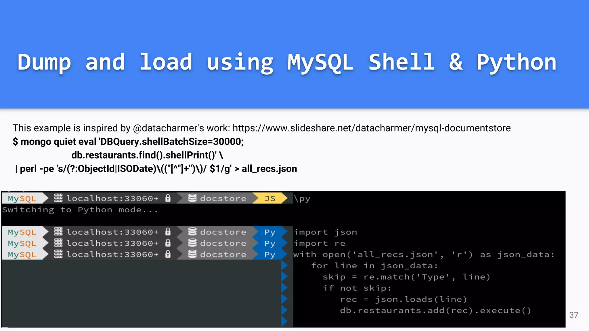 Dump and load using MySQL Shell & Python
This example is inspired by @datacharmer's work: https://www.slideshare.net/datacharmer/mysql-documentstore
$ mongo quiet eval 'DBQuery.shellBatchSize=30000;
db.restaurants.find().shellPrint()' 
| perl -pe 's/(?:ObjectId|ISODate)(("[^"]+"))/ $1/g' > all_recs.json
37
 