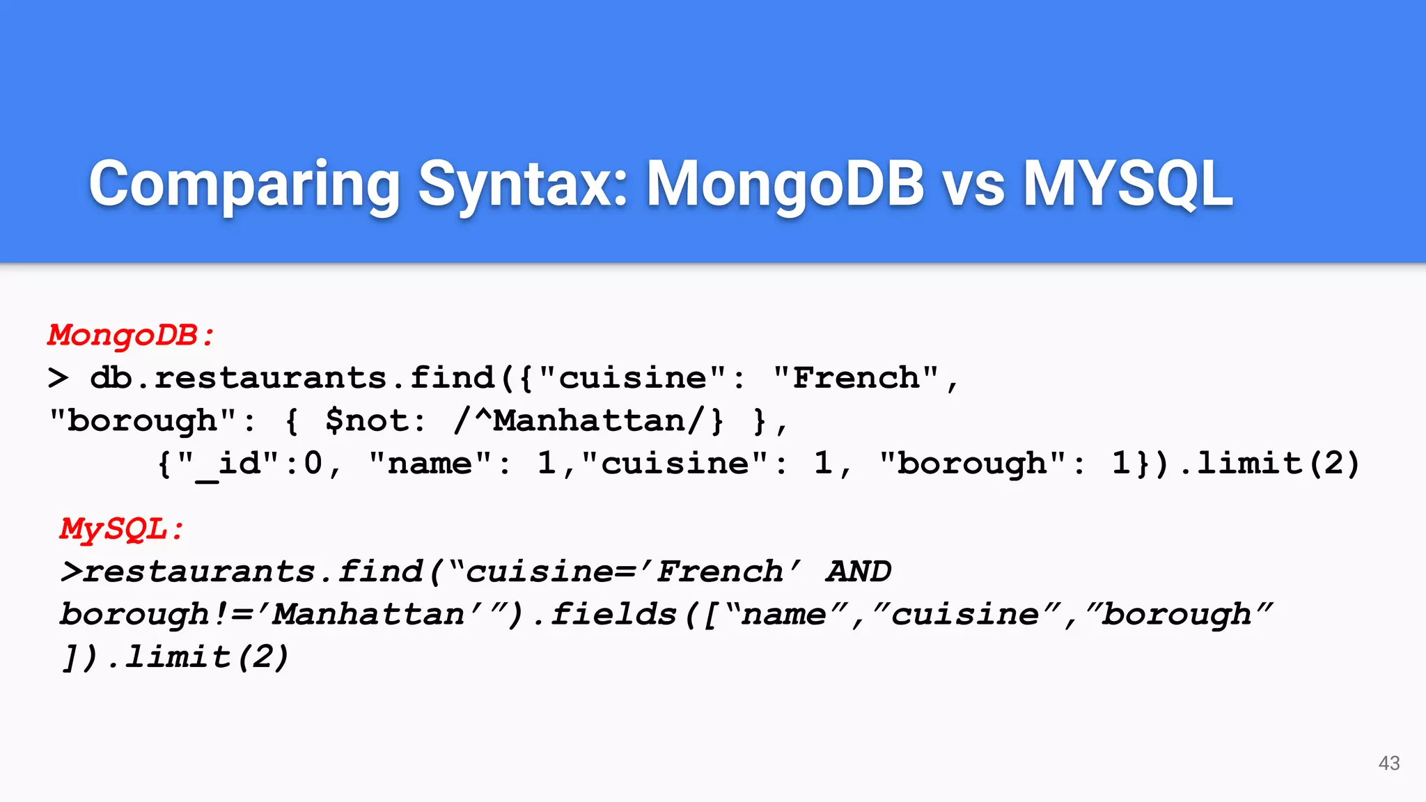 43
Comparing Syntax: MongoDB vs MYSQL
MongoDB:
> db.restaurants.find({"cuisine": "French",
"borough": { $not: /^Manhattan/} },
{"_id":0, "name": 1,"cuisine": 1, "borough": 1}).limit(2)
MySQL:
>restaurants.find(“cuisine=’French’ AND
borough!=’Manhattan’”).fields([“name”,”cuisine”,”borough”
]).limit(2)
 